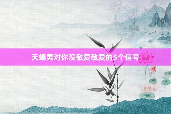 天蝎男对你没敬爱敬爱的5个信号