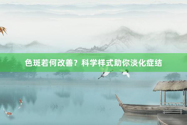 色斑若何改善？科学样式助你淡化症结