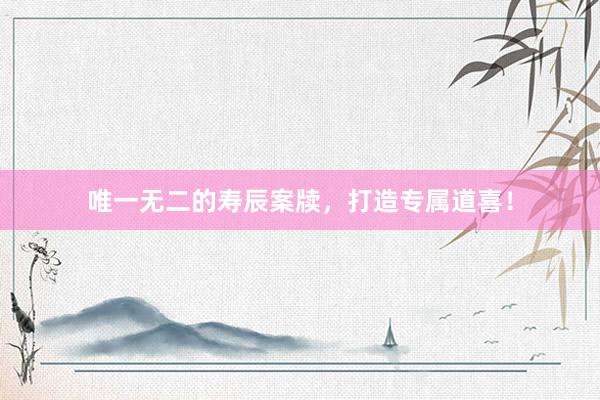 唯一无二的寿辰案牍，打造专属道喜！